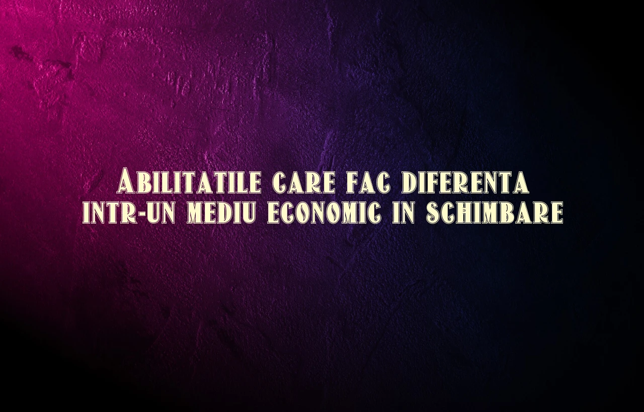 Abilitatile care fac diferenta intr-un mediu economic in schimbare